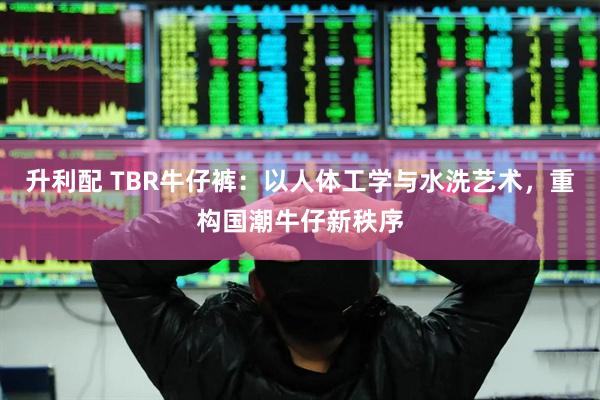 升利配 TBR牛仔裤：以人体工学与水洗艺术，重构国潮牛仔新秩序