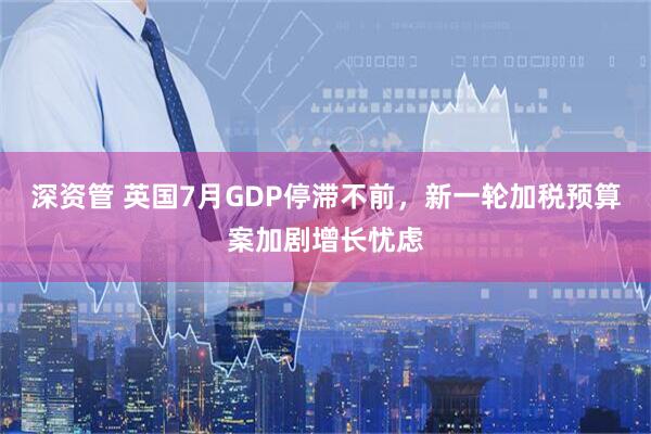 深资管 英国7月GDP停滞不前，新一轮加税预算案加剧增长忧虑