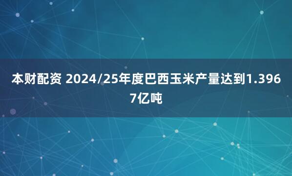 本财配资 2024/25年度巴西玉米产量达到1.3967亿吨