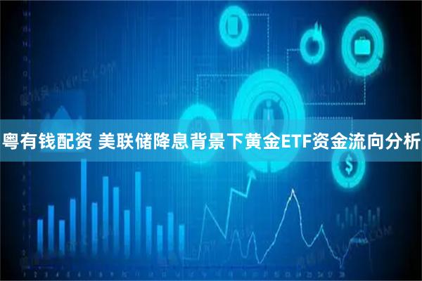 粤有钱配资 美联储降息背景下黄金ETF资金流向分析
