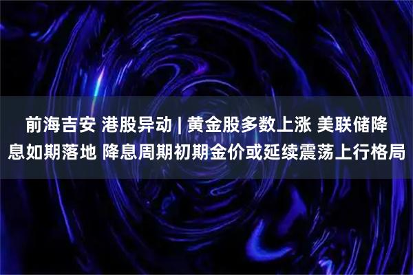 前海吉安 港股异动 | 黄金股多数上涨 美联储降息如期落地 降息周期初期金价或延续震荡上行格局