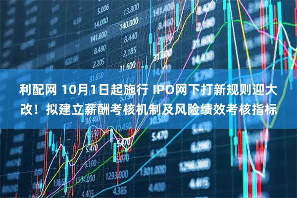 利配网 10月1日起施行 IPO网下打新规则迎大改！拟建立薪酬考核机制及风险绩效考核指标