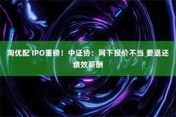 淘优配 IPO重磅！中证协：网下报价不当 要退还绩效薪酬