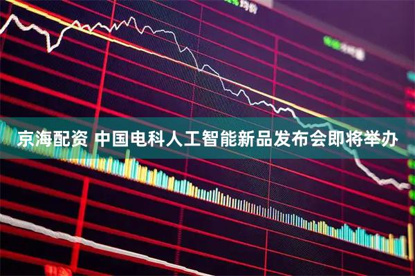 京海配资 中国电科人工智能新品发布会即将举办