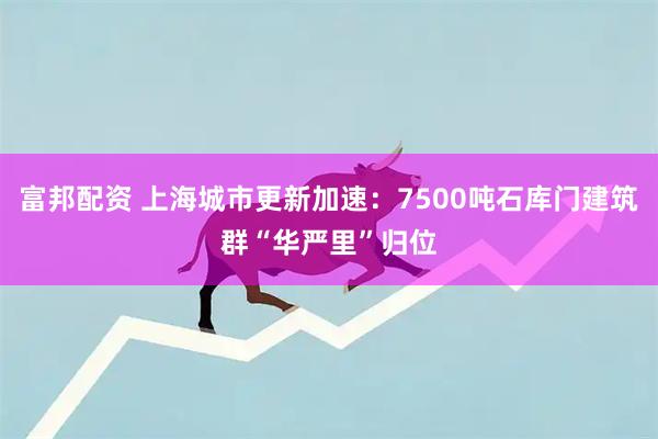 富邦配资 上海城市更新加速：7500吨石库门建筑群“华严里”归位