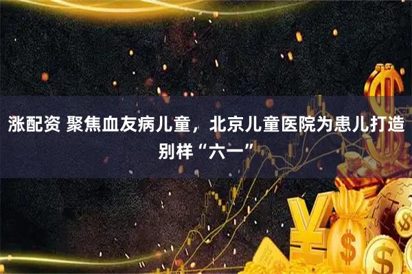 涨配资 聚焦血友病儿童，北京儿童医院为患儿打造别样“六一”
