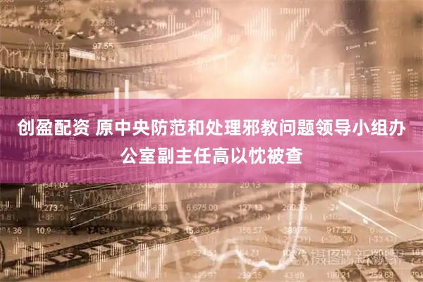 创盈配资 原中央防范和处理邪教问题领导小组办公室副主任高以忱被查