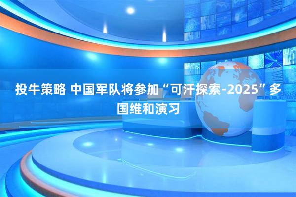 投牛策略 中国军队将参加“可汗探索-2025”多国维和演习