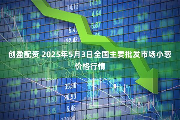 创盈配资 2025年5月3日全国主要批发市场小葱价格行情