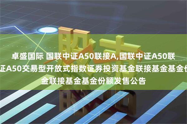 卓盛国际 国联中证A50联接A,国联中证A50联接C: 国联中证A50交易型开放式指数证券投资基金联接基金基金份额发售公告