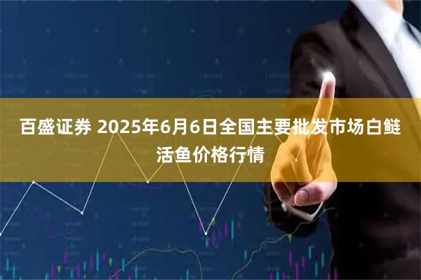百盛证券 2025年6月6日全国主要批发市场白鲢活鱼价格行情
