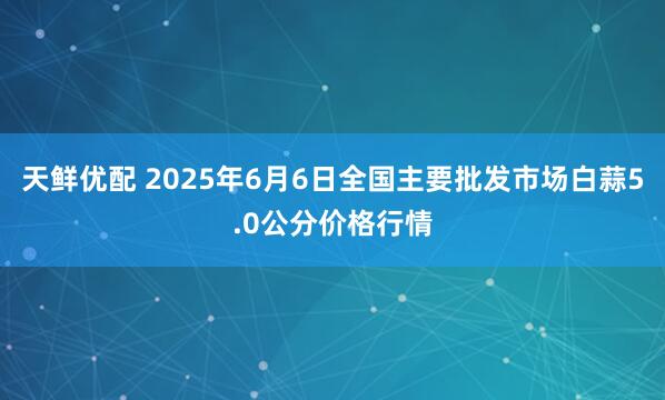 天鲜优配 2025年6月6日全国主要批发市场白蒜5.0公分价格行情