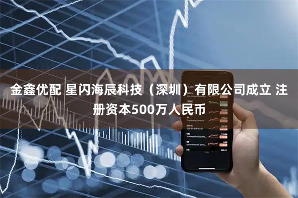 金鑫优配 星闪海辰科技（深圳）有限公司成立 注册资本500万人民币