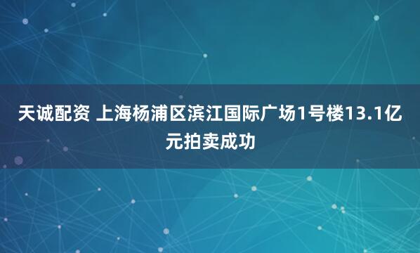 天诚配资 上海杨浦区滨江国际广场1号楼13.1亿元拍卖成功