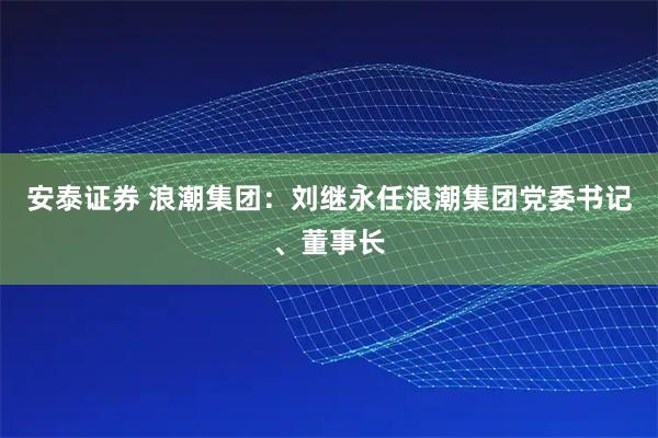 安泰证券 浪潮集团:刘继永任浪潮集团党委书记、董事长