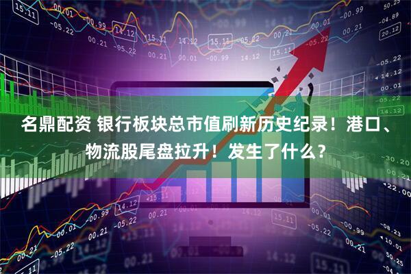 名鼎配资 银行板块总市值刷新历史纪录！港口、物流股尾盘拉升！发生了什么？