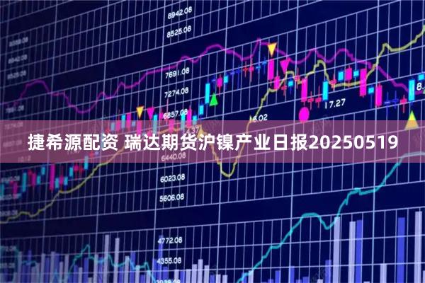 捷希源配资 瑞达期货沪镍产业日报20250519