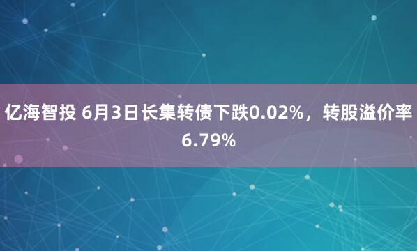 亿海智投 6月3日长集转债下跌0.02%，转股溢价率6.79%