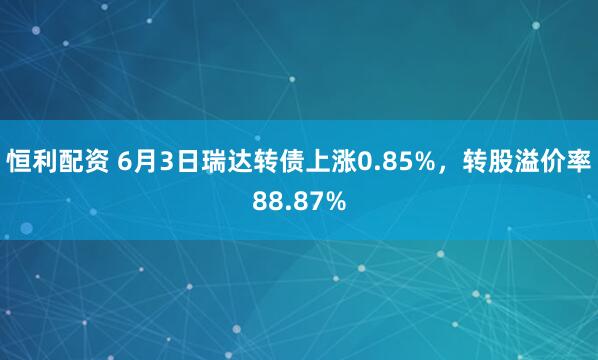 恒利配资 6月3日瑞达转债上涨0.85%，转股溢价率88.87%