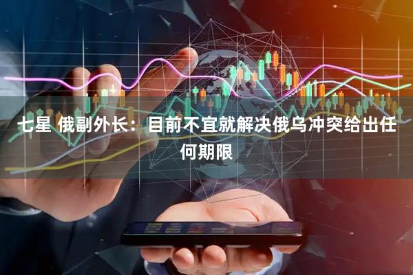 七星 俄副外长：目前不宜就解决俄乌冲突给出任何期限