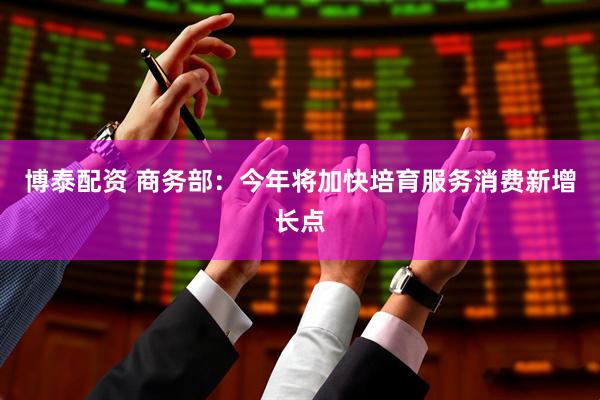 博泰配资 商务部：今年将加快培育服务消费新增长点