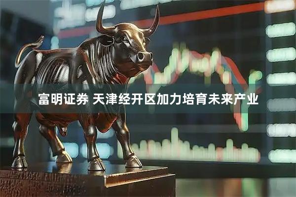 富明证券 天津经开区加力培育未来产业