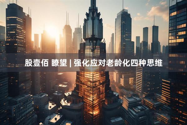 股壹佰 瞭望 | 强化应对老龄化四种思维