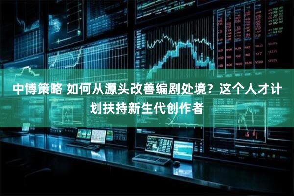中博策略 如何从源头改善编剧处境？这个人才计划扶持新生代创作者