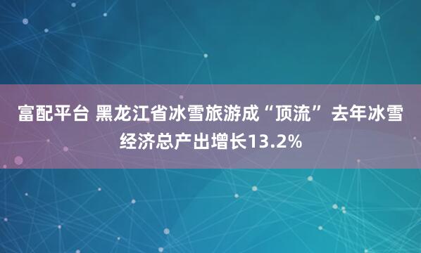 富配平台 黑龙江省冰雪旅游成“顶流” 去年冰雪经济总产出增长13.2%