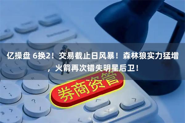 亿操盘 6换2！交易截止日风暴！森林狼实力猛增，火箭再次错失明星后卫！
