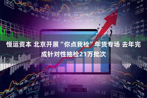 恒运资本 北京开展“你点我检”年货专场 去年完成针对性抽检21万批次