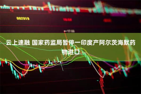 云上速融 国家药监局暂停一印度产阿尔茨海默药物进口