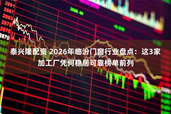 泰兴隆配资 2026年临汾门窗行业盘点：这3家加工厂凭何稳居可靠榜单前列