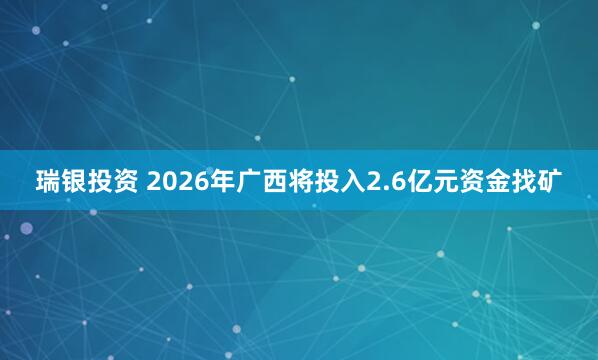瑞银投资 2026年广西将投入2.6亿元资金找矿