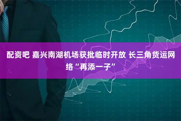 配资吧 嘉兴南湖机场获批临时开放 长三角货运网络“再添一子”