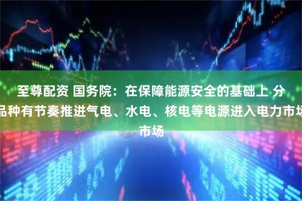 至尊配资 国务院：在保障能源安全的基础上 分品种有节奏推进气电、水电、核电等电源进入电力市场