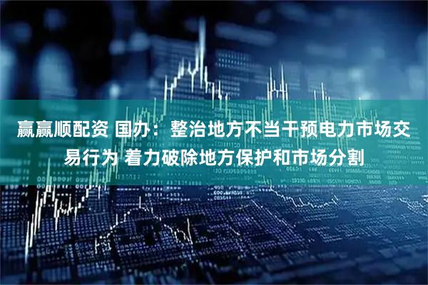 赢赢顺配资 国办：整治地方不当干预电力市场交易行为 着力破除地方保护和市场分割