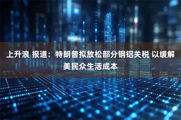 上升浪 报道：特朗普拟放松部分钢铝关税 以缓解美民众生活成本
