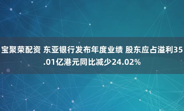 宝聚荣配资 东亚银行发布年度业绩 股东应占溢利35.01亿港元同比减少24.02%
