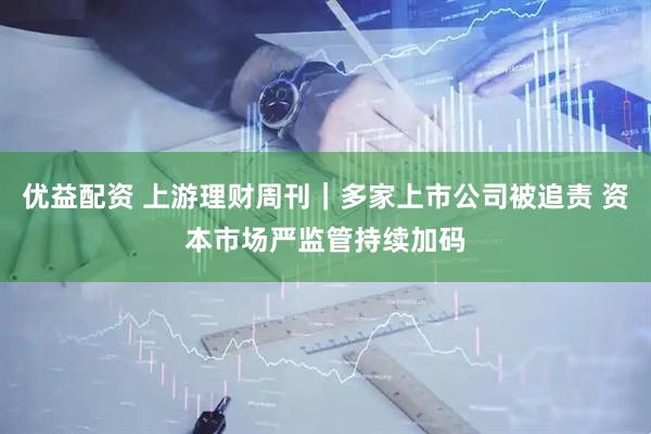 优益配资 上游理财周刊｜多家上市公司被追责 资本市场严监管持续加码