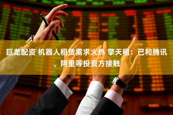 巨龙配资 机器人租赁需求火热 擎天租：已和腾讯、阿里等投资方接触