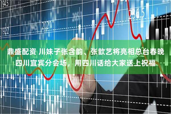 鼎盛配资 川妹子张含韵、张歆艺将亮相总台春晚四川宜宾分会场，用四川话给大家送上祝福