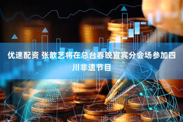 优速配资 张歆艺将在总台春晚宜宾分会场参加四川非遗节目