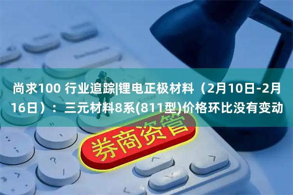 尚求100 行业追踪|锂电正极材料（2月10日-2月16日）：三元材料8系(811型)价格环比没有变动