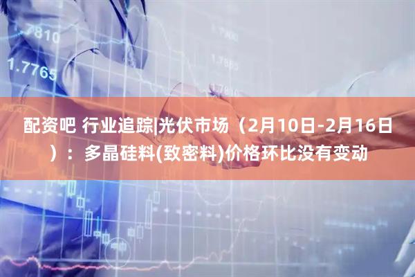 配资吧 行业追踪|光伏市场（2月10日-2月16日）：多晶硅料(致密料)价格环比没有变动