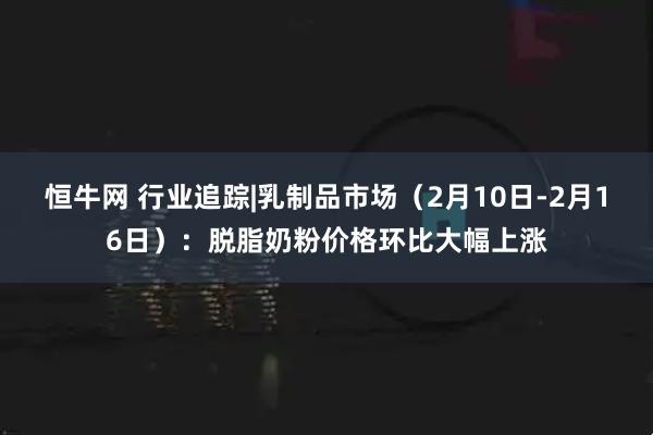 恒牛网 行业追踪|乳制品市场（2月10日-2月16日）：脱脂奶粉价格环比大幅上涨