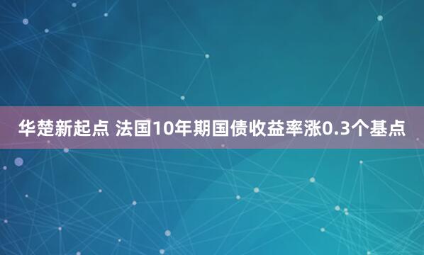 华楚新起点 法国10年期国债收益率涨0.3个基点