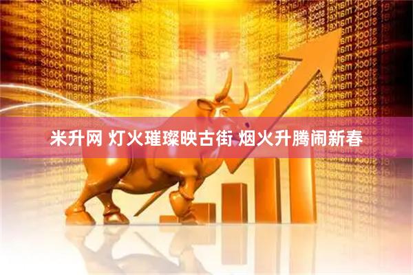 米升网 灯火璀璨映古街 烟火升腾闹新春