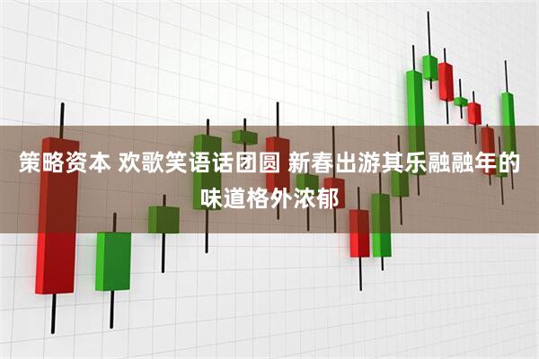 策略资本 欢歌笑语话团圆 新春出游其乐融融年的味道格外浓郁
