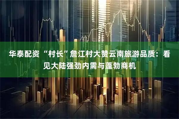 华泰配资 “村长”詹江村大赞云南旅游品质：看见大陆强劲内需与蓬勃商机